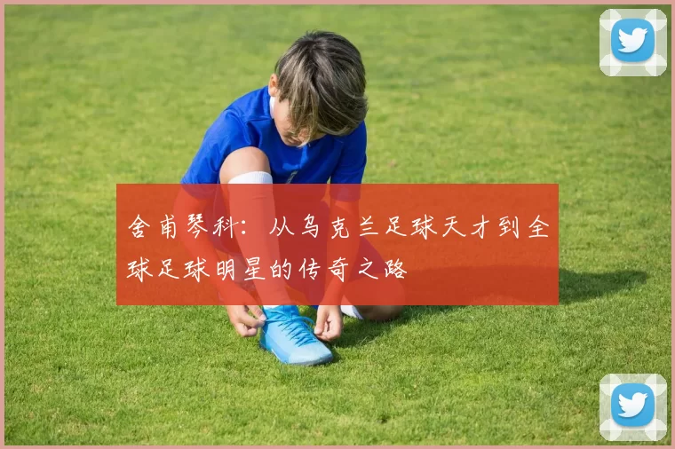 舍甫琴科：从乌克兰足球天才到全球足球明星的传奇之路