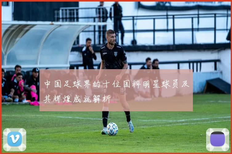 中国足球界的十位国粹明星球员及其辉煌成就解析