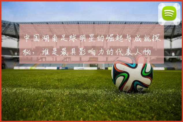 中国湖南足球明星的崛起与成就探秘，谁是最具影响力的代表人物