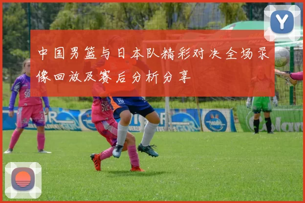 中国男篮与日本队精彩对决全场录像回放及赛后分析分享