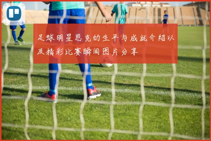 足球明星恩克的生平与成就介绍以及精彩比赛瞬间图片分享