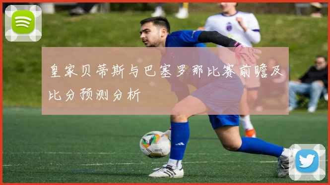皇家贝蒂斯与巴塞罗那比赛前瞻及比分预测分析