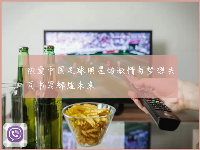 热爱中国足球明星的激情与梦想共同书写辉煌未来