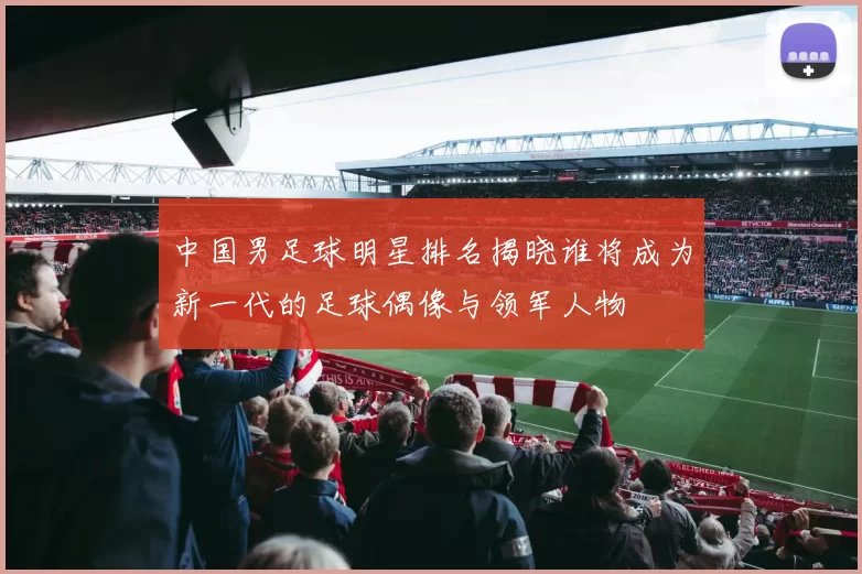 中国男足球明星排名揭晓谁将成为新一代的足球偶像与领军人物
