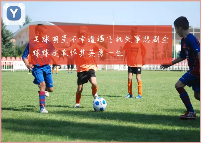 足球明星不幸遭遇飞机失事悲剧全球球迷哀悼其英勇一生