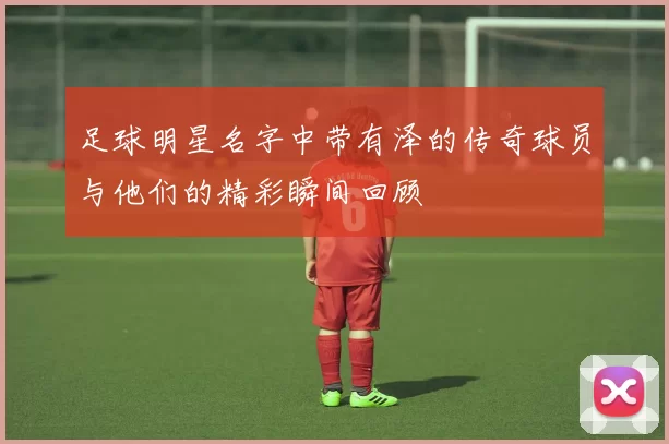 足球明星名字中带有泽的传奇球员与他们的精彩瞬间回顾