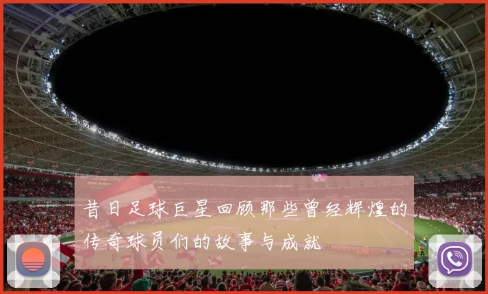 昔日足球巨星回顾那些曾经辉煌的传奇球员们的故事与成就