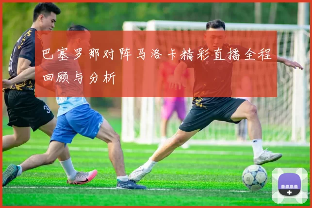 巴塞罗那对阵马洛卡精彩直播全程回顾与分析