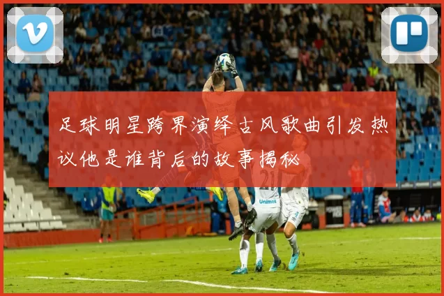足球明星跨界演绎古风歌曲引发热议他是谁背后的故事揭秘