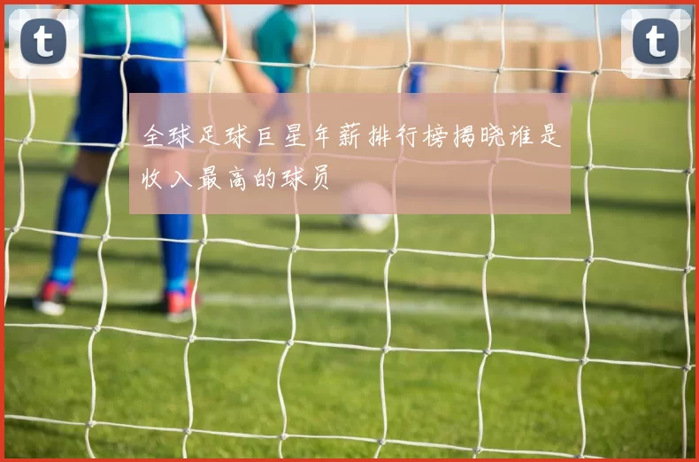 全球足球巨星年薪排行榜揭晓谁是收入最高的球员