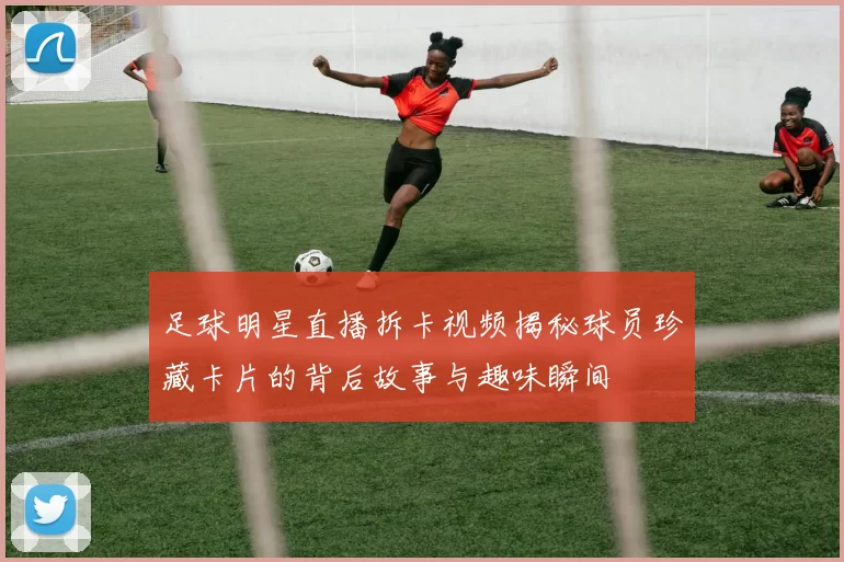足球明星直播拆卡视频揭秘球员珍藏卡片的背后故事与趣味瞬间