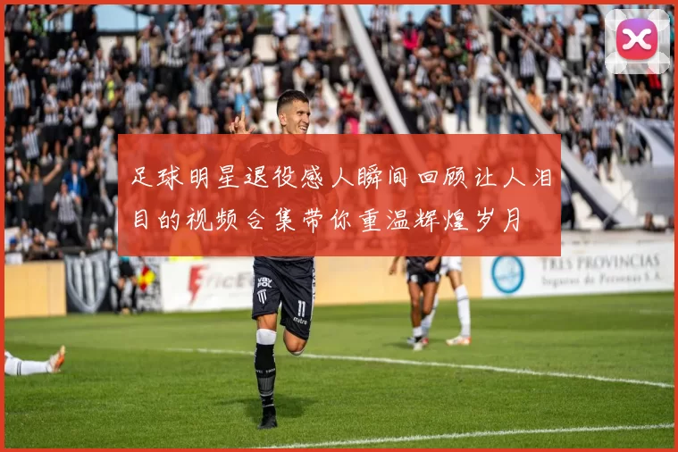 足球明星退役感人瞬间回顾让人泪目的视频合集带你重温辉煌岁月
