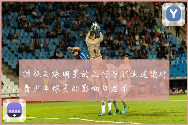 顶级足球明星的品行与职业道德对青少年球员的影响与启示