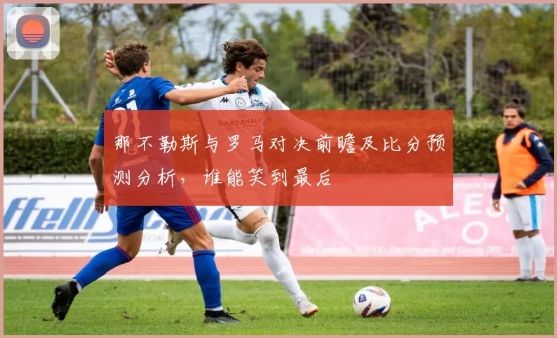 那不勒斯与罗马对决前瞻及比分预测分析，谁能笑到最后