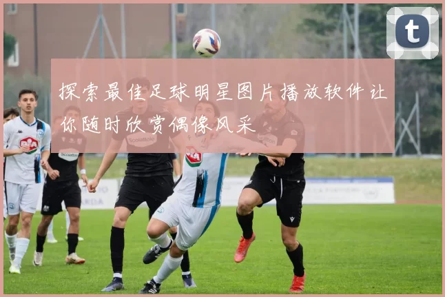 探索最佳足球明星图片播放软件让你随时欣赏偶像风采
