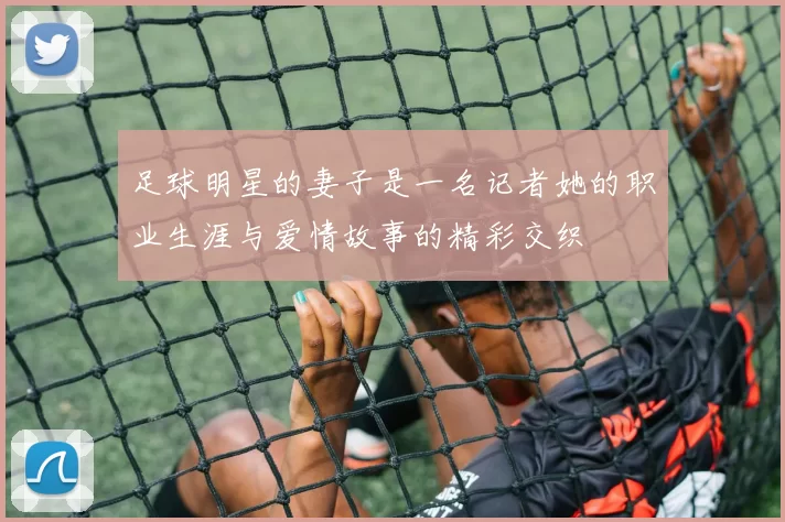 足球明星的妻子是一名记者她的职业生涯与爱情故事的精彩交织