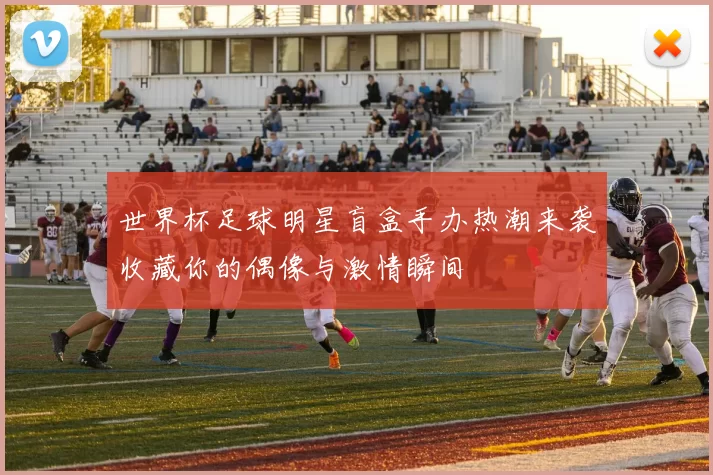 世界杯足球明星盲盒手办热潮来袭收藏你的偶像与激情瞬间
