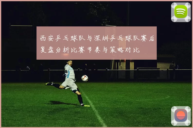 西安乒乓球队与深圳乒乓球队赛后复盘分析比赛节奏与策略对比
