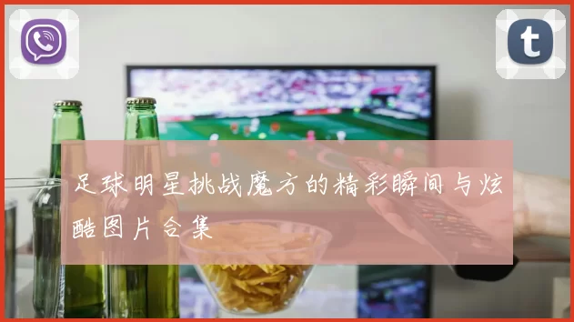 足球明星挑战魔方的精彩瞬间与炫酷图片合集