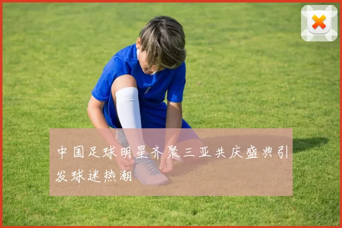 中国足球明星齐聚三亚共庆盛典引发球迷热潮