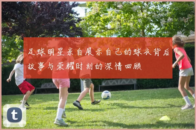 足球明星亲自展示自己的球衣背后故事与荣耀时刻的深情回顾