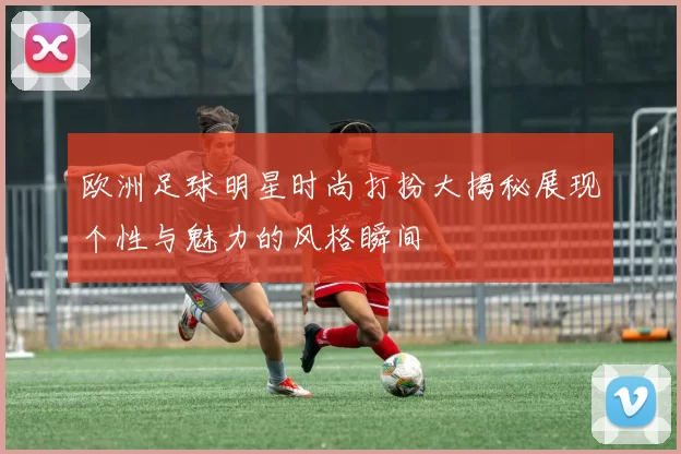 欧洲足球明星时尚打扮大揭秘展现个性与魅力的风格瞬间