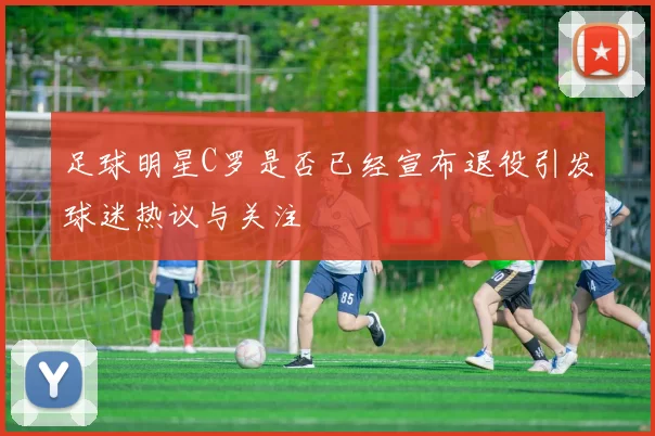 足球明星C罗是否已经宣布退役引发球迷热议与关注
