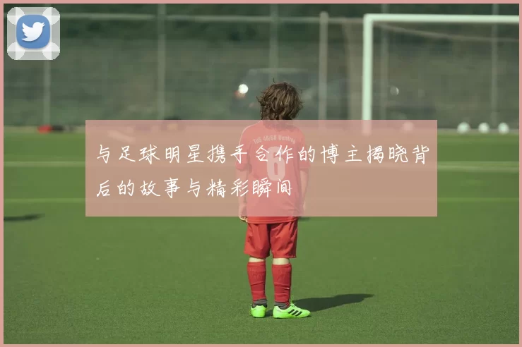 与足球明星携手合作的博主揭晓背后的故事与精彩瞬间