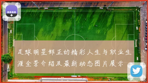 足球明星邹正的精彩人生与职业生涯全景介绍及最新动态图片展示