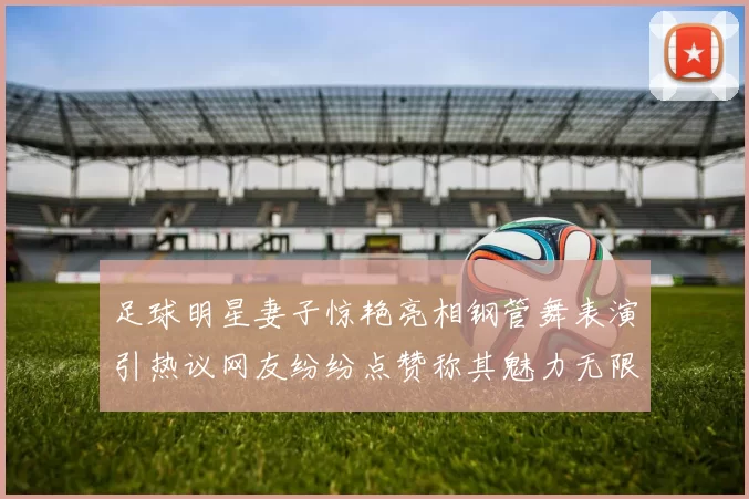 足球明星妻子惊艳亮相钢管舞表演引热议网友纷纷点赞称其魅力无限
