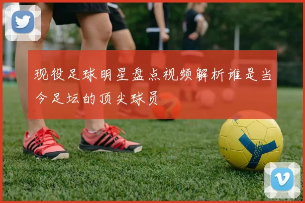 现役足球明星盘点视频解析谁是当今足坛的顶尖球员