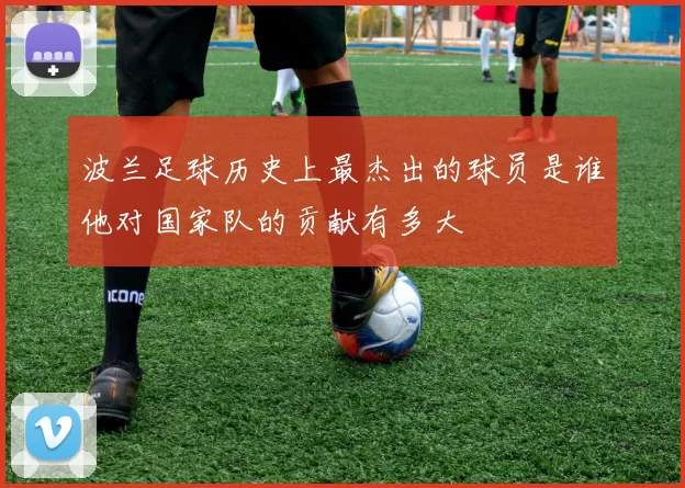 波兰足球历史上最杰出的球员是谁他对国家队的贡献有多大