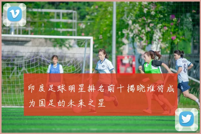 印度足球明星排名前十揭晓谁将成为国足的未来之星