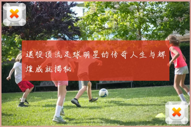 退役顶流足球明星的传奇人生与辉煌成就揭秘