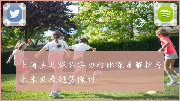 上海乒乓球队实力对比深度解析与未来发展趋势探讨