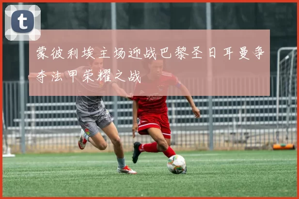 蒙彼利埃主场迎战巴黎圣日耳曼争夺法甲荣耀之战