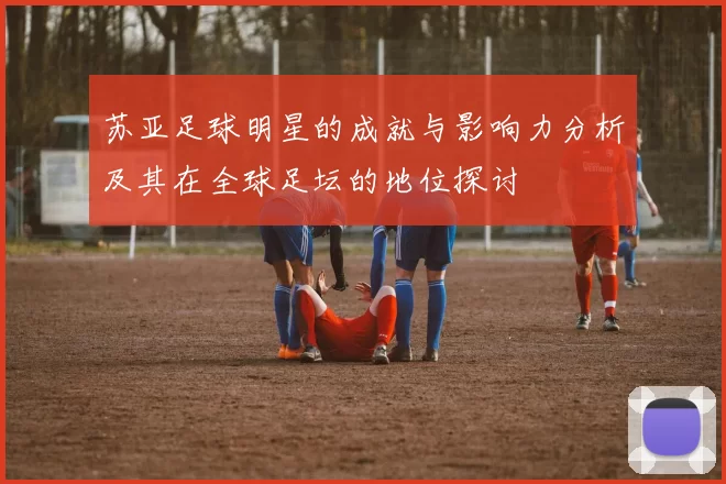 苏亚足球明星的成就与影响力分析及其在全球足坛的地位探讨