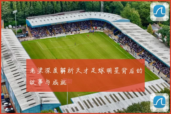 老梁深度解析天才足球明星背后的故事与成就