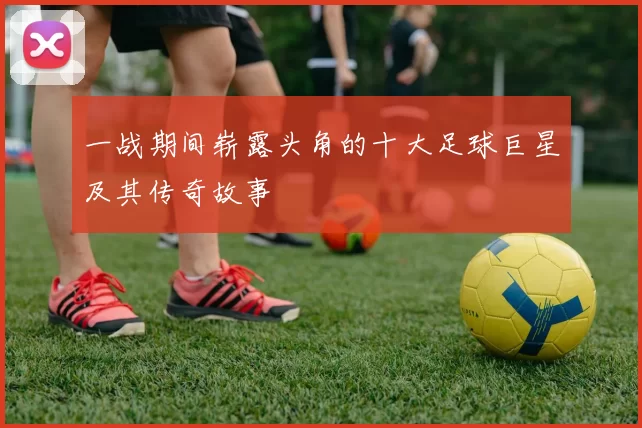一战期间崭露头角的十大足球巨星及其传奇故事