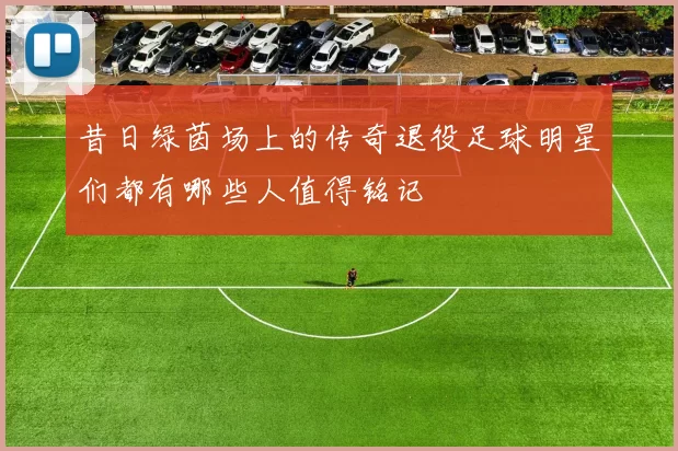 昔日绿茵场上的传奇退役足球明星们都有哪些人值得铭记