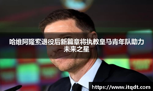哈维阿隆索退役后新篇章将执教皇马青年队助力未来之星