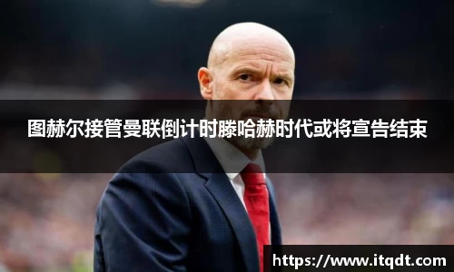 图赫尔接管曼联倒计时滕哈赫时代或将宣告结束