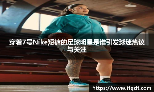 穿着7号Nike短裤的足球明星是谁引发球迷热议与关注